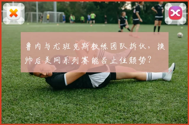 鲁内与尤班克斯教练团队拆伙，换帅后美网系列赛能否止住颓势？