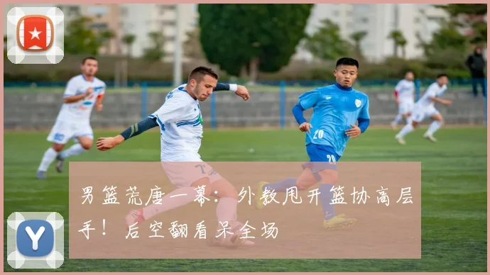 男篮荒唐一幕：外教甩开篮协高层手！后空翻看呆全场