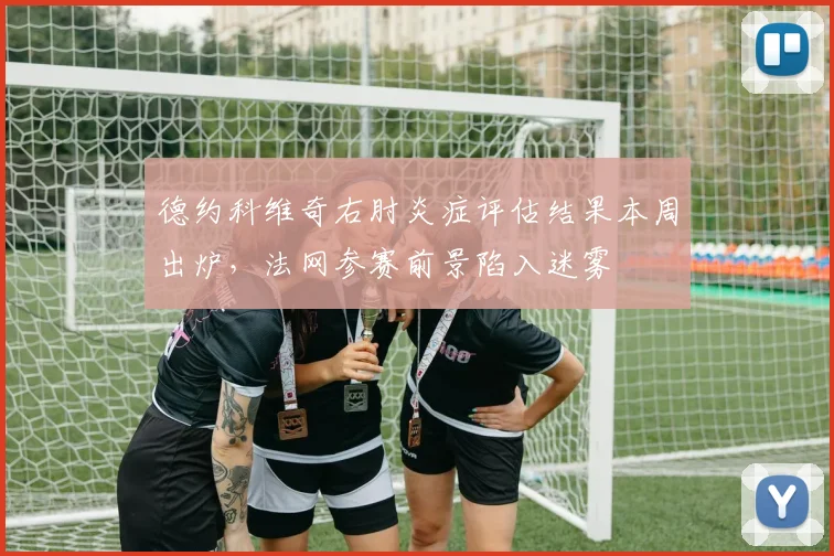 德约科维奇右肘炎症评估结果本周出炉，法网参赛前景陷入迷雾